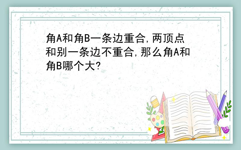 角A和角B一条边重合,两顶点和别一条边不重合,那么角A和角B哪个大?