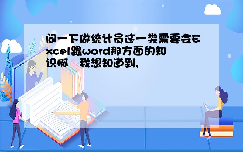 问一下做统计员这一类需要会Excel跟word那方面的知识啊　我想知道到,