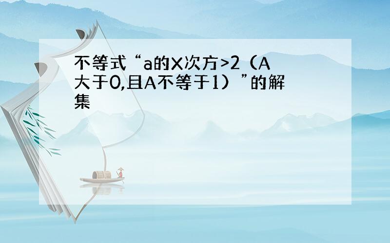 不等式 “a的X次方>2（A大于0,且A不等于1）”的解集