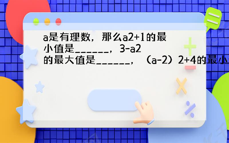 a是有理数，那么a2+1的最小值是______，3-a2的最大值是______，（a-2）2+4的最小值是______，