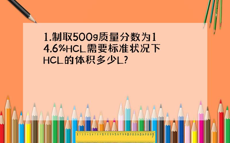 1.制取500g质量分数为14.6%HCL需要标准状况下HCL的体积多少L?