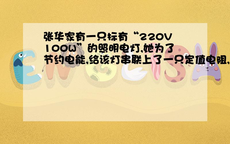 张华家有一只标有“220V 100W”的照明电灯,她为了节约电能,给该灯串联上了一只定值电阻,使这盏灯的实际电压为额定电