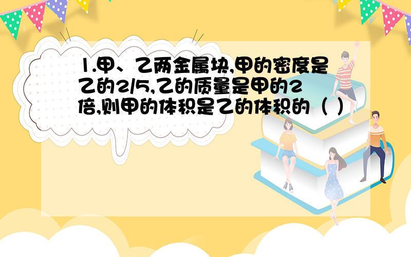 ⒈甲、乙两金属块,甲的密度是乙的2/5,乙的质量是甲的2倍,则甲的体积是乙的体积的（ ）