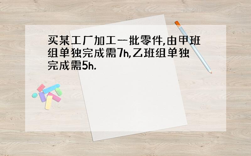 买某工厂加工一批零件,由甲班组单独完成需7h,乙班组单独完成需5h.