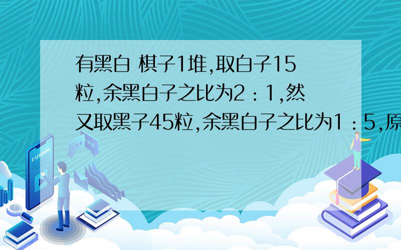 有黑白 棋子1堆,取白子15粒,余黑白子之比为2：1,然又取黑子45粒,余黑白子之比为1：5,原有棋子几许?