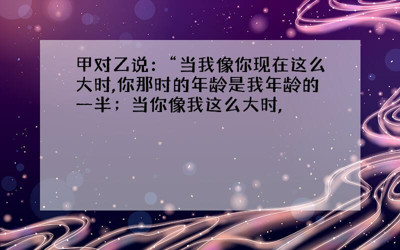 甲对乙说：“当我像你现在这么大时,你那时的年龄是我年龄的一半；当你像我这么大时,