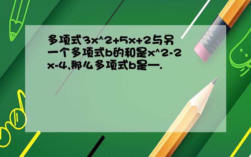 多项式3x^2+5x+2与另一个多项式b的和是x^2-2x-4,那么多项式b是—.