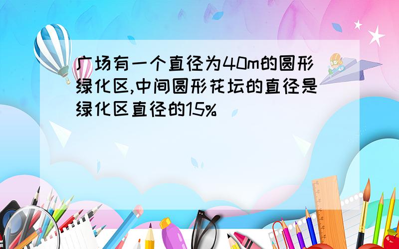 广场有一个直径为40m的圆形绿化区,中间圆形花坛的直径是绿化区直径的15%