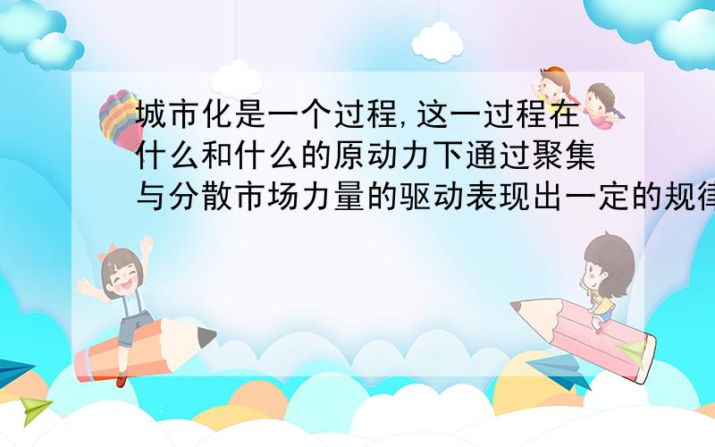 城市化是一个过程,这一过程在什么和什么的原动力下通过聚集与分散市场力量的驱动表现出一定的规律.