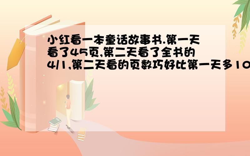 小红看一本童话故事书.第一天看了45页,第二天看了全书的4/1,第二天看的页数巧好比第一天多100/20.这本书一共有多