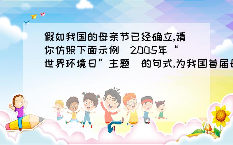 假如我国的母亲节已经确立,请你仿照下面示例(2005年“世界环境日”主题)的句式,为我国首届母亲节拟定一