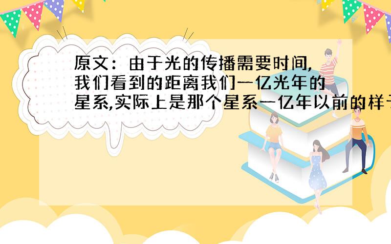 原文：由于光的传播需要时间,我们看到的距离我们一亿光年的星系,实际上是那个星系一亿年以前的样子.所以,我们用望远镜看到的