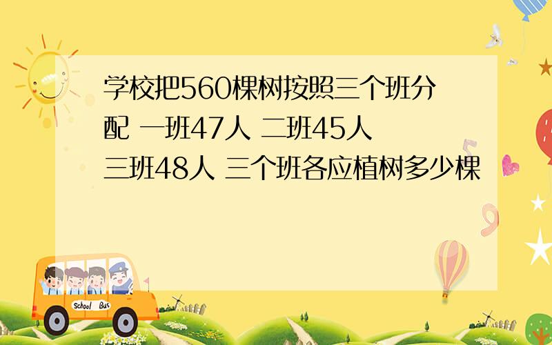 学校把560棵树按照三个班分配 一班47人 二班45人 三班48人 三个班各应植树多少棵