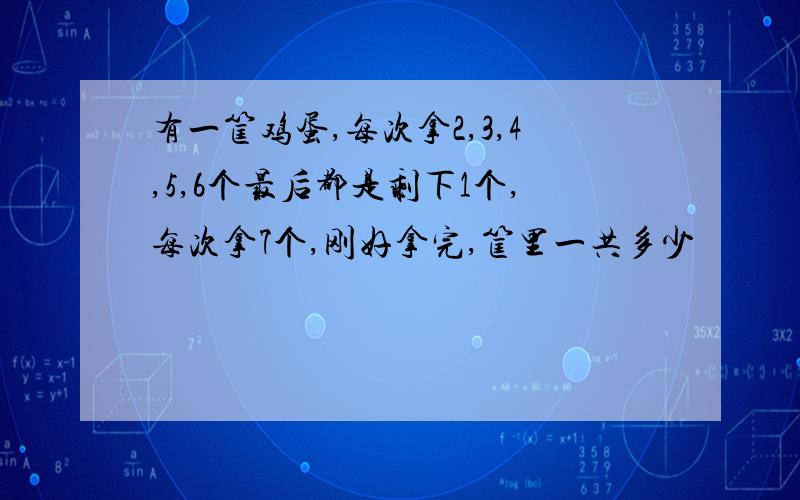 有一筐鸡蛋,每次拿2,3,4,5,6个最后都是剩下1个,每次拿7个,刚好拿完,筐里一共多少