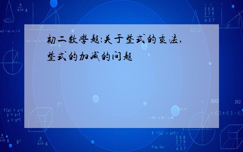 初二数学题：关于整式的乘法,整式的加减的问题