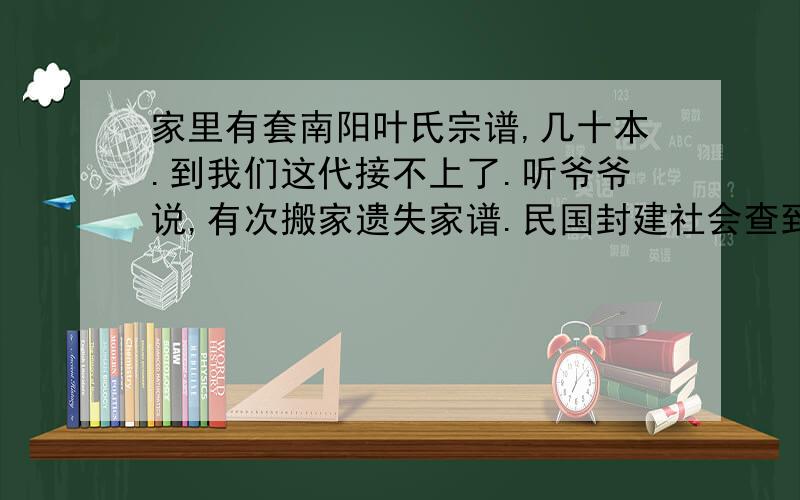 家里有套南阳叶氏宗谱,几十本.到我们这代接不上了.听爷爷说,有次搬家遗失家谱.民国封建社会查到有家谱要烧悔.为了保护好宗