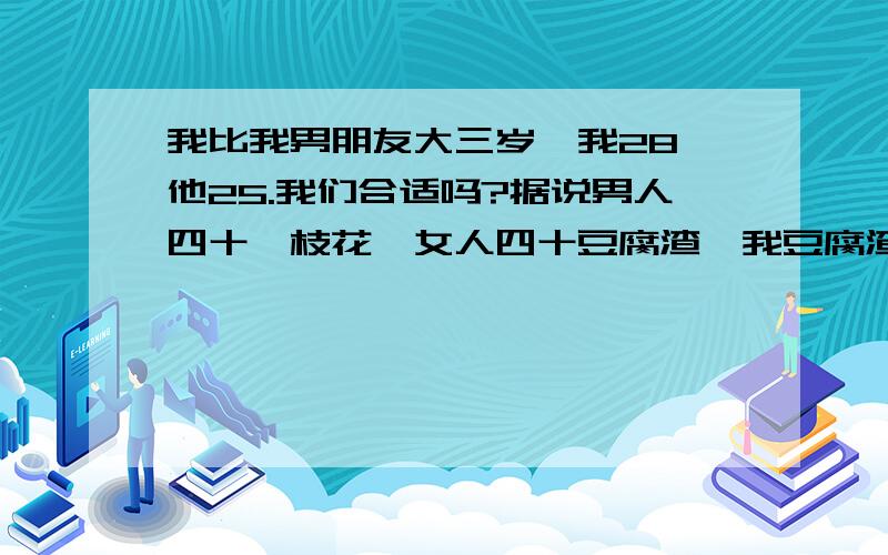 我比我男朋友大三岁,我28,他25.我们合适吗?据说男人四十一枝花,女人四十豆腐渣,我豆腐渣的年纪他还那么年轻.我们到底