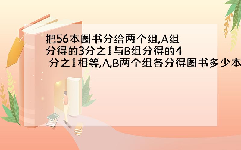 把56本图书分给两个组,A组分得的3分之1与B组分得的4 分之1相等,A,B两个组各分得图书多少本?