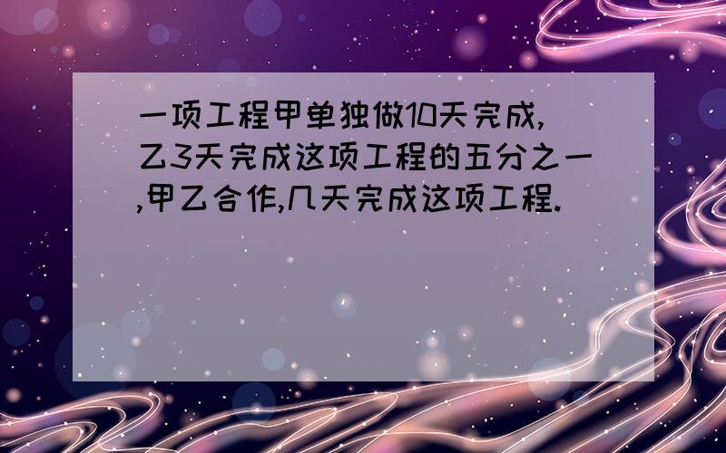 一项工程甲单独做10天完成,乙3天完成这项工程的五分之一,甲乙合作,几天完成这项工程.