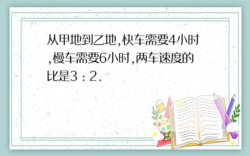 从甲地到乙地,快车需要4小时,慢车需要6小时,两车速度的比是3：2.