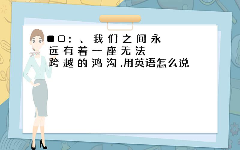 ■□：、 我 们 之 间 永 远 有 着 一 座 无 法 跨 越 的 鸿 沟 .用英语怎么说