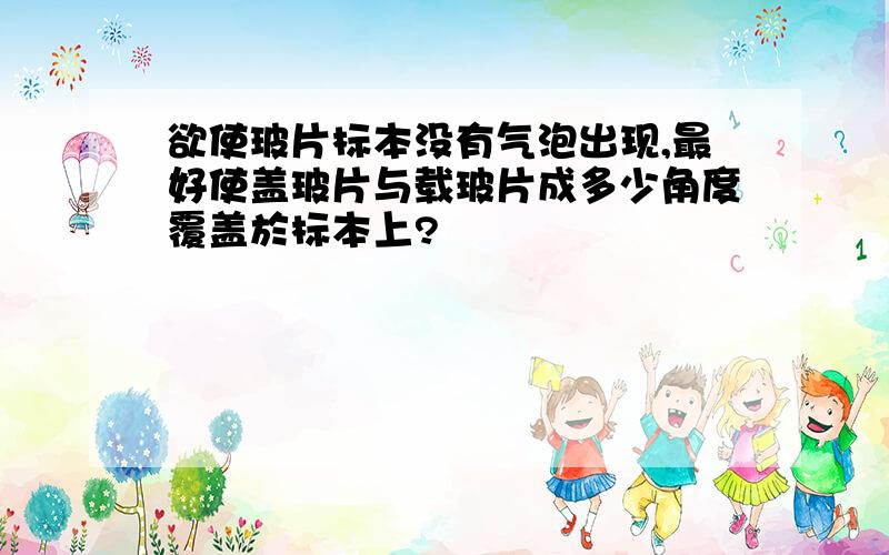 欲使玻片标本没有气泡出现,最好使盖玻片与载玻片成多少角度覆盖於标本上?