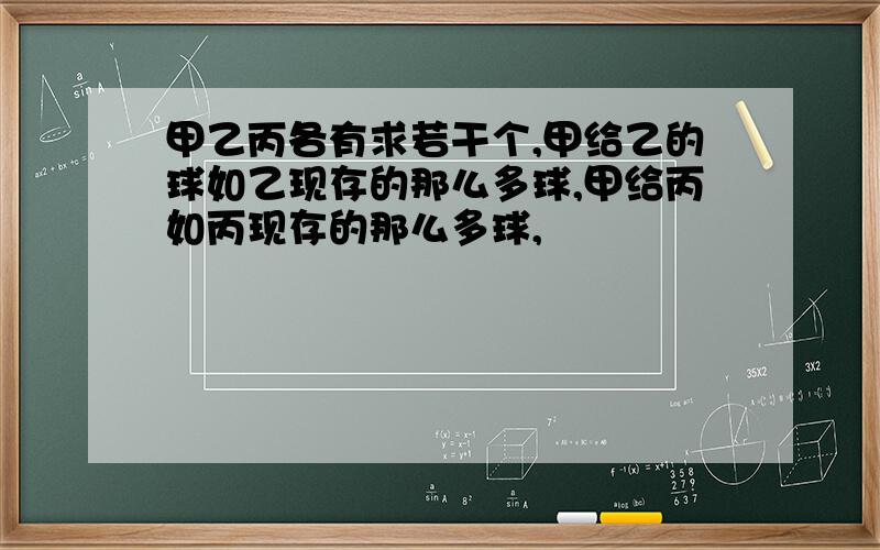 甲乙丙各有求若干个,甲给乙的球如乙现存的那么多球,甲给丙如丙现存的那么多球,