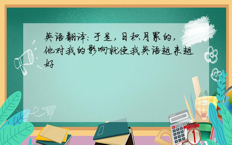 英语翻译：于是,日积月累的,他对我的影响就使我英语越来越好