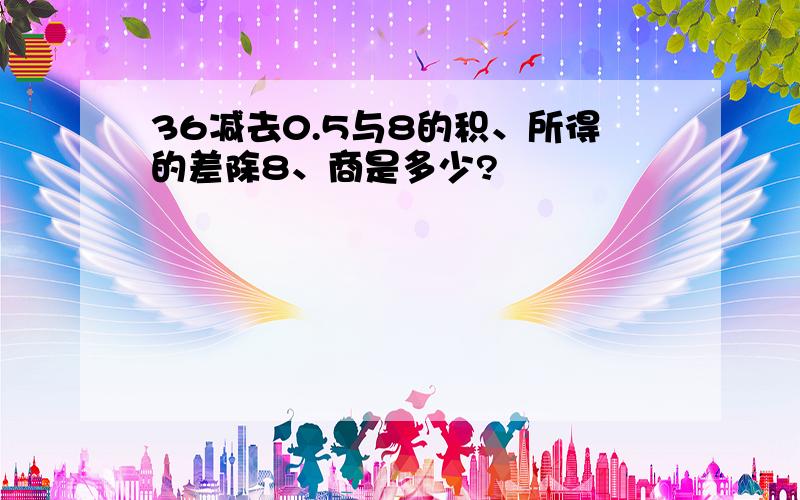 36减去0.5与8的积、所得的差除8、商是多少?