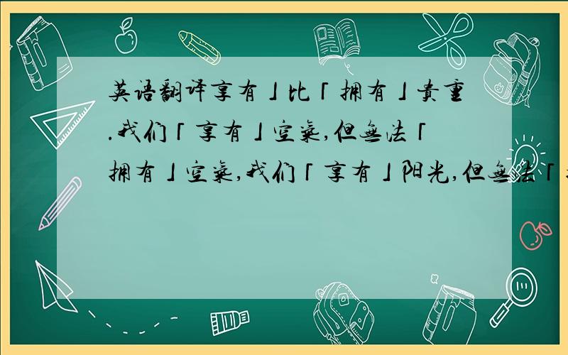 英语翻译享有」比「拥有」贵重.我们「享有」空气,但无法「拥有」空气,我们「享有」阳光,但无法「拥有」太阳.同样的,我们享