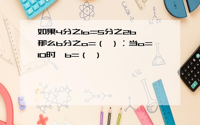 如果4分之1a=5分之2b,那么b分之a=（ ）；当a=10时,b=（ ）