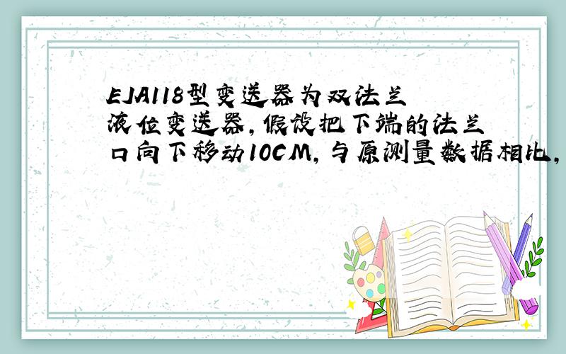 EJA118型变送器为双法兰液位变送器,假设把下端的法兰口向下移动10CM,与原测量数据相比,此项测量数据将（ ）.A.