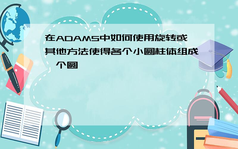 在ADAMS中如何使用旋转或其他方法使得各个小圆柱体组成一个圆