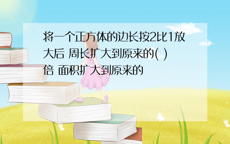 将一个正方体的边长按2比1放大后 周长扩大到原来的( )倍 面积扩大到原来的