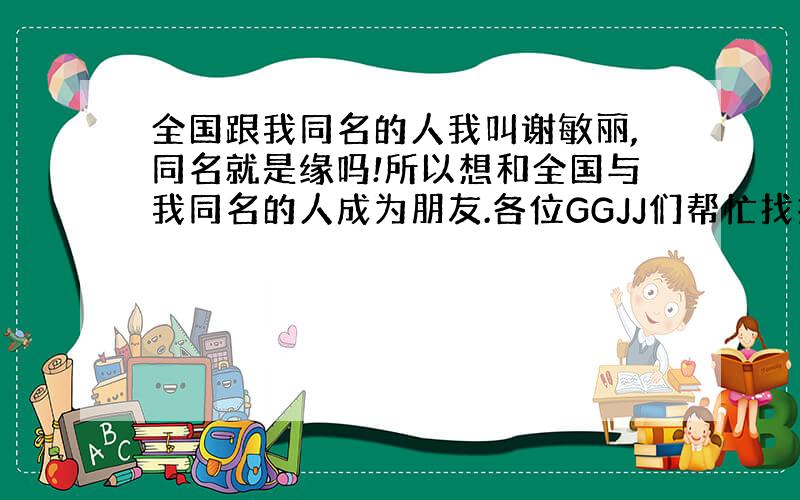 全国跟我同名的人我叫谢敏丽,同名就是缘吗!所以想和全国与我同名的人成为朋友.各位GGJJ们帮忙找找哦!