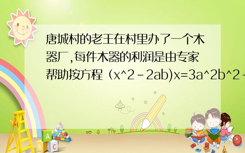 唐城村的老王在村里办了一个木器厂,每件木器的利润是由专家帮助按方程（x^2-2ab)x=3a^2b^2-1/2ab^3+