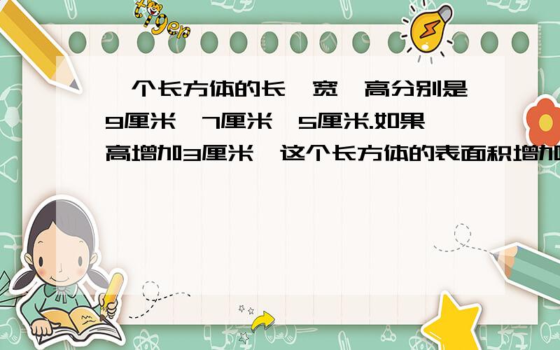 一个长方体的长、宽、高分别是9厘米、7厘米、5厘米.如果高增加3厘米,这个长方体的表面积增加多少平方厘