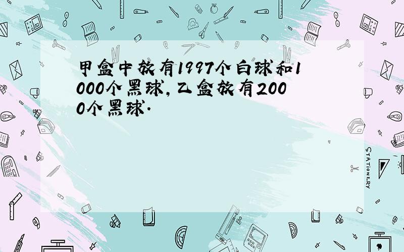 甲盒中放有1997个白球和1000个黑球,乙盒放有2000个黑球.