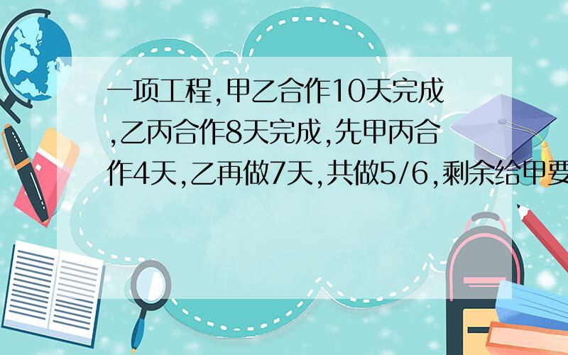 一项工程,甲乙合作10天完成,乙丙合作8天完成,先甲丙合作4天,乙再做7天,共做5/6,剩余给甲要几天?