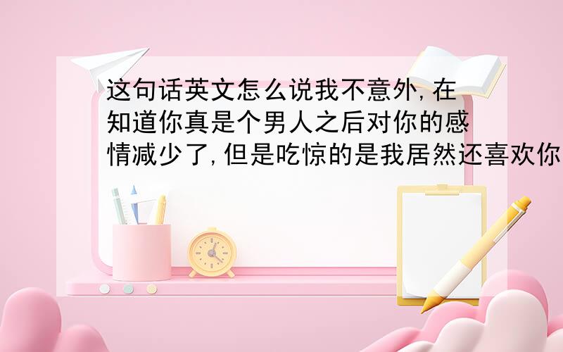 这句话英文怎么说我不意外,在知道你真是个男人之后对你的感情减少了,但是吃惊的是我居然还喜欢你.的英文.