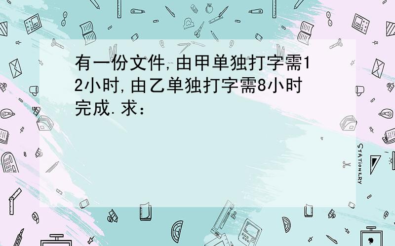 有一份文件,由甲单独打字需12小时,由乙单独打字需8小时完成.求：