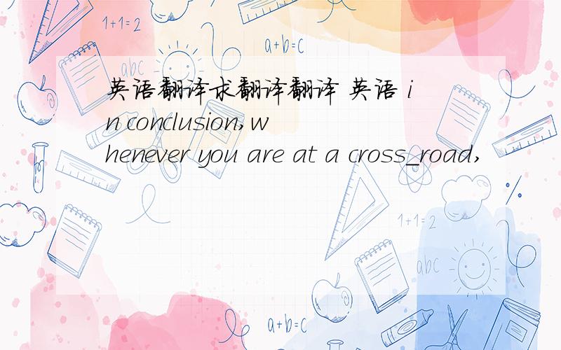 英语翻译求翻译翻译 英语 in conclusion,whenever you are at a cross_road,