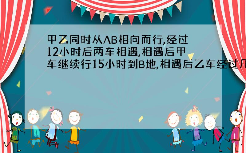 甲乙同时从AB相向而行,经过12小时后两车相遇,相遇后甲车继续行15小时到B地,相遇后乙车经过几小时到A地?