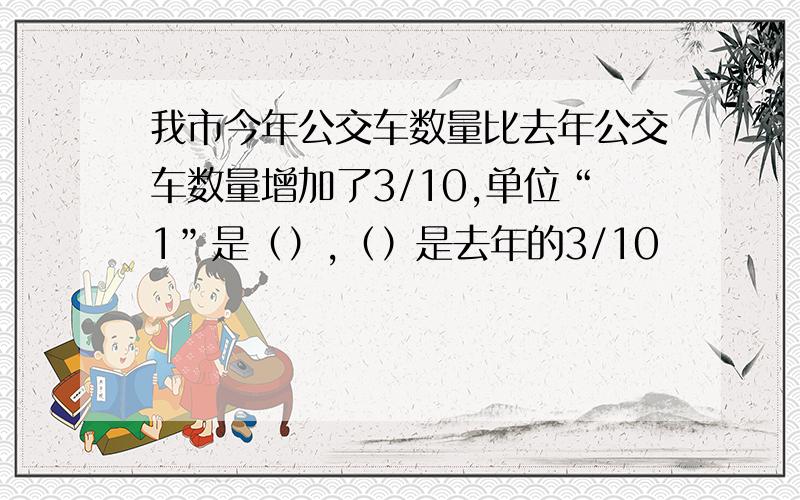 我市今年公交车数量比去年公交车数量增加了3/10,单位“1”是（）,（）是去年的3/10