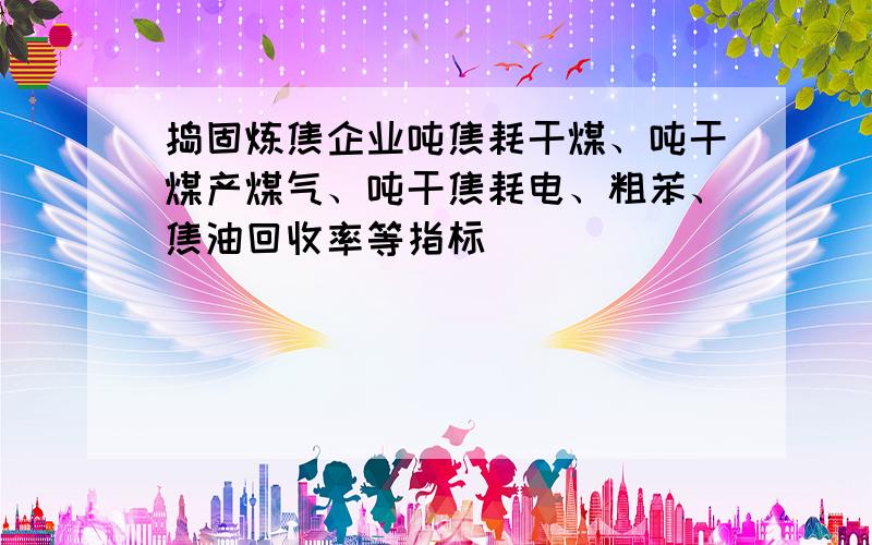 捣固炼焦企业吨焦耗干煤、吨干煤产煤气、吨干焦耗电、粗苯、焦油回收率等指标