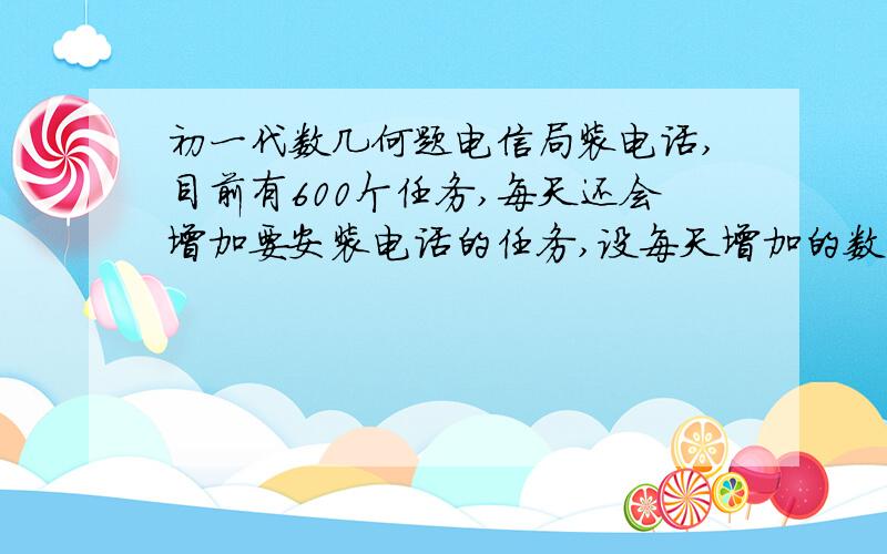 初一代数几何题电信局装电话,目前有600个任务,每天还会增加要安装电话的任务,设每天增加的数量一样,如果派3个队去,则6