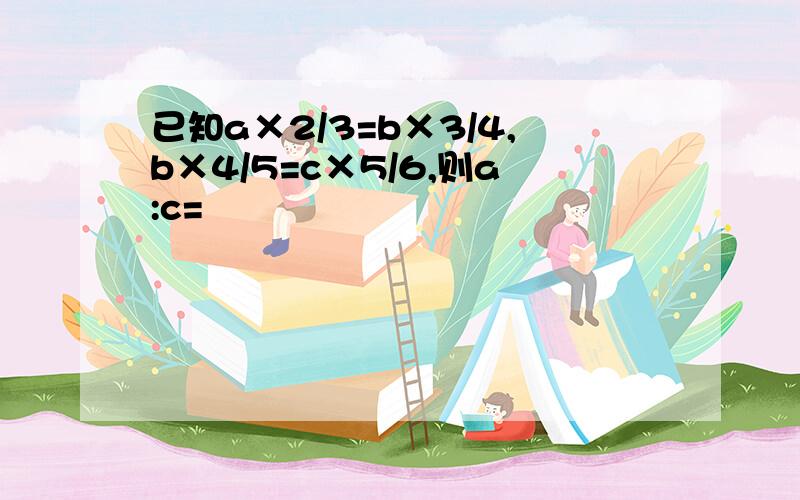 已知a×2/3=b×3/4,b×4/5=c×5/6,则a:c=