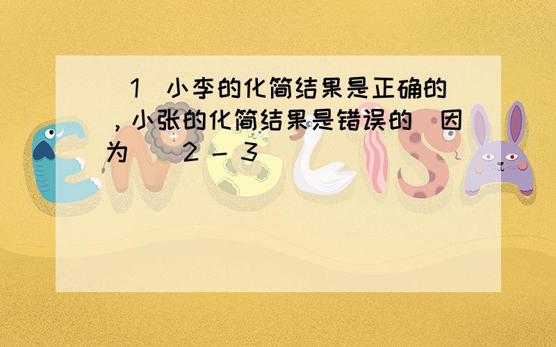 （1）小李的化简结果是正确的，小张的化简结果是错误的．因为 ( 2 - 3 )