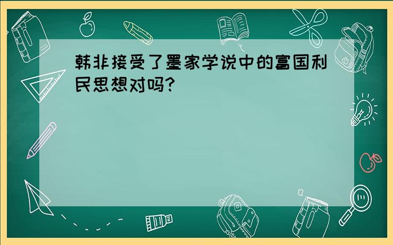 韩非接受了墨家学说中的富国利民思想对吗?