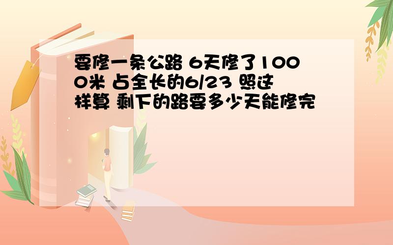 要修一条公路 6天修了1000米 占全长的6/23 照这样算 剩下的路要多少天能修完